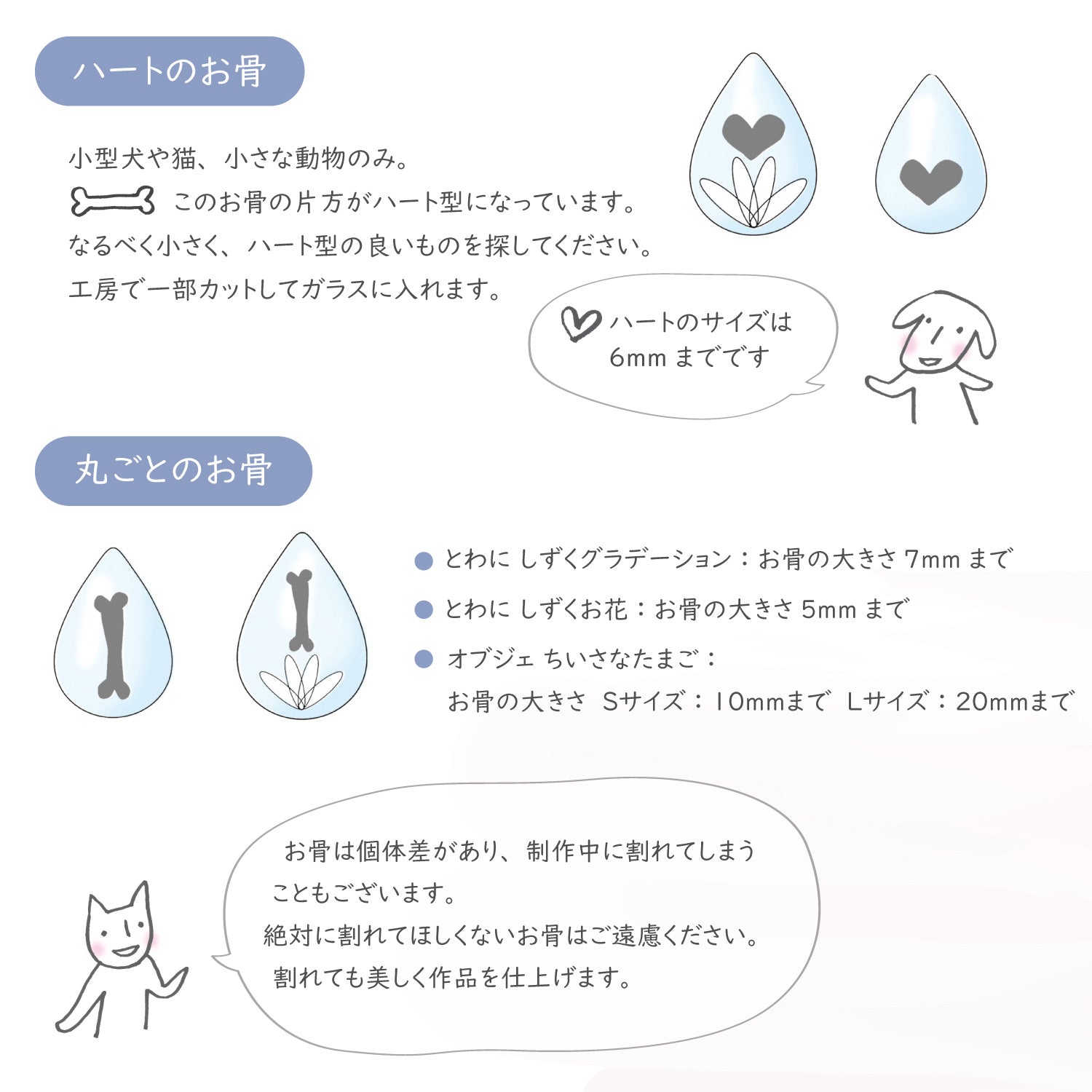 ハートのお骨:小型犬のみ。お骨の片方がハート型になっています。なるべく小さく、ハート型の良いものを探してください。工房で一部カットしてガラスに入れます。ハートのサイズは6mmまでです。 丸ごとのお骨:お骨の大きさ7mm程度まで。 お骨は個体差があり、制作中に割れてしまうこともございます。絶対に割れてほしくないお骨はご遠慮ください。割れても美しく作品を仕上げます。